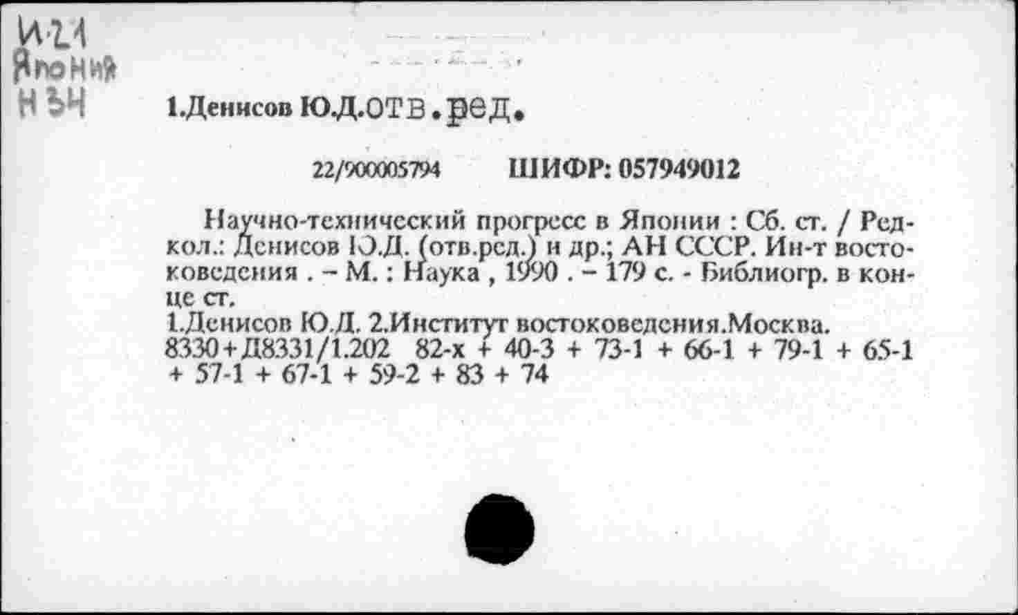 ﻿\ли
ЯгхзНиЯ	..........
НЪЧ	ЕДеннсов Ю.Д.ОТВ • ]Э6 Д «
22/900005794 ШИФР: 057949012
Научно-технический прогресс в Японии : Сб. ст. / Ред-кол.: Денисов 1О.Д. (отв.рсд.) и др.; АН СССР. Ин-т востоковедения . - М.: Наука , 1990 . - 179 с. - Библиогр. в конце ст.
ЕДенисов ГО Д. 2.Институт востоковедения.Москва.
8330+Д8.331/1.202 82-х + 40-3 + 73-1 + 66-1 + 79-1 + 65-1 + 57-1 + 67-1 + 59-2 + 83 + 74